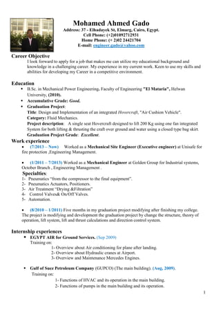 1
Mohamed Ahmed Gado
Address: 37 - Elhadayek St, Elmarg, Cairo, Egypt.
Cell Phone: (+2)01092712931
Home Phone: (+ 2)02 24421704
E-mail: engineer.gado@yahoo.com
Career Objective
I look forward to apply for a job that makes me can utilize my educational background and
knowledge in a challenging career. My experience in my current work. Keen to use my skills and
abilities for developing my Career in a competitive environment.
Education
 B.Sc. in Mechanical Power Engineering. Faculty of Engineering "El Mataria", Helwan
University, (2010).
 Accumulative Grade: Good.
 Graduation Project:
Title: Design and Implementation of an integrated Hovercraft, "Air Cushion Vehicle".
Category: Fluid Mechanics.
Project description: A single seat Hovercraft designed to lift 200 Kg using one fan integrated
System for both lifting & thrusting the craft over ground and water using a closed type bag skirt.
Graduation Project Grade: Excellent.
Work experience
 (7/2013 – Now) Worked as a Mechanical Site Engineer (Executive engineer) at Unisafe for
fire protection ,Engineering Management.
 (1/2011 – 7/2013) Worked as a Mechanical Engineer at Golden Group for Industrial systems,
October Branch , Engineering Management .
Specialties:
1- Pneumatics “from the compressor to the final equipment”.
2- Pneumatics Actuators, Positioners.
3- Air Treatment “Drying &Filtration”
4- Control Valves& On/Off Valves.
5- Automation.
 (8/2010 – 1/2011) Five months in my graduation project modifying after finishing my college.
The project is modifying and development the graduation project by change the structure, theory of
operation, lift system, lift and thrust calculations and direction control system.
Internship experiences
 EGYPT AIR for Ground Services. (Sep 2009)
Training on:
1- Overview about Air conditioning for plane after landing.
2- Overview about Hydraulic cranes at Airport.
3- Overview and Maintenance Mercedes Engines.
 Gulf of Suez Petroleum Company (GUPCO) (The main building). (Aug, 2009).
Training on:
1- Functions of HVAC and its operation in the main building.
2- Functions of pumps in the main building and its operation.
 