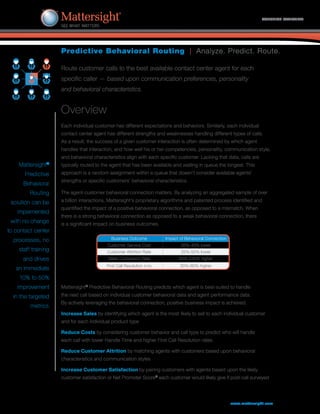 Predictive Behavioral Routing | Analyze. Predict. Route.
SOLUTION OVERVIEW
Route customer calls to the best available contact center agent for each
specific caller — based upon communication preferences, personality
and behavioral characteristics.
Overview
Each individual customer has different expectations and behaviors. Similarly, each individual
contact center agent has different strengths and weaknesses handling different types of calls.
As a result, the success of a given customer interaction is often determined by which agent
handles that interaction, and how well his or her competencies, personality, communication style,
and behavioral characteristics align with each specific customer. Lacking that data, calls are
typically routed to the agent that has been available and waiting in queue the longest. This
approach is a random assignment within a queue that doesn’t consider available agents’
strengths or specific customers’ behavioral characteristics.
The agent-customer behavioral connection matters. By analyzing an aggregated sample of over
a billion interactions, Mattersight’s proprietary algorithms and patented process identified and
quantified the impact of a positive behavioral connection, as opposed to a mismatch. When
there is a strong behavioral connection as opposed to a weak behavioral connection, there
is a significant impact on business outcomes.
www.mattersight.com
Mattersight®
Predictive
Behavioral
Routing
solution can be
implemented
with no change
to contact center
processes, no
staff training
and drives
an immediate
10% to 50%
improvement
in the targeted
metrics.
Mattersight®
Predictive Behavioral Routing predicts which agent is best-suited to handle
the next call based on individual customer behavioral data and agent performance data.
By actively leveraging the behavioral connection, positive business impact is achieved.
Increase Sales by identifying which agent is the most likely to sell to each individual customer
and for each individual product type
Reduce Costs by considering customer behavior and call type to predict who will handle
each call with lower Handle Time and higher First Call Resolution rates
Reduce Customer Attrition by matching agents with customers based upon behavioral
characteristics and communication styles
Increase Customer Satisfaction by pairing customers with agents based upon the likely
customer satisfaction or Net Promoter Score®
each customer would likely give if post-call surveyed
Business Outcome Impact of Behavioral Connection
Customer Service Cost 35%-45% lower
Customer Attrition Rate 25%-50% lower
Sales Conversion Rate 85%-230% higher
First Call Resolution (FCR) 30%-60% higher
 