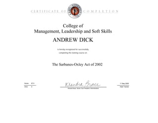 College of
Management, Leadership and Soft Skills
The Sarbanes-Oxley Act of 2002
is hereby recognized for successfully
Date Trained
11 May 200987.0Score:
ANDREW DICK
completing the training course on
CEU: 0
Klaudia Brace, Senior Vice President, Administration
 