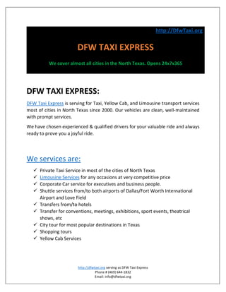 http://DfwTaxi.org
DFW TAXI EXPRESS
We cover almost all cities in the North Texas. Opens 24x7x365
DFW TAXI EXPRESS:
DFW Taxi Express is serving for Taxi, Yellow Cab, and Limousine transport services
most of cities in North Texas since 2000. Our vehicles are clean, well-maintained
with prompt services.
We have chosen experienced & qualified drivers for your valuable ride and always
ready to prove you a joyful ride.
We services are:
 Private Taxi Service in most of the cities of North Texas
 Limousine Services for any occasions at very competitive price
 Corporate Car service for executives and business people.
 Shuttle services from/to both airports of Dallas/Fort Worth International
Airport and Love Field
 Transfers from/to hotels
 Transfer for conventions, meetings, exhibitions, sport events, theatrical
shows, etc
 City tour for most popular destinations in Texas
 Shopping tours
 Yellow Cab Services
http://dfwtaxi.org serving as DFW Taxi Express
Phone # (469) 644-1832
Email: info@dfwtaxi.org
 