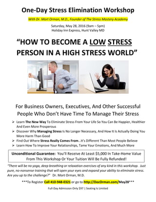 One-Day Stress Elimination Workshop
With Dr. Mort Orman, M.D., Founder of The Stress Mastery Academy
Saturday, May 28, 2016 (9am – 5pm)
Holiday Inn Express, Hunt Valley MD
“HOW TO BECOME A LOW STRESS
PERSON IN A HIGH STRESS WORLD”
For Business Owners, Executives, And Other Successful
People Who Don’t Have Time To Manage Their Stress
 Learn The New Way To Eliminate Stress From Your Life So You Can Be Happier, Healthier
And Even More Prosperous
 Discover Why Managing Stress Is No Longer Necessary, And How It Is Actually Doing You
More Harm Than Good
 Find Out Where Stress Really Comes From…It’s Different Than Most People Believe
 Learn How To Improve Your Relationships, Tame Your Emotions, And Much More
“There will be no yoga, deep breathing or relaxation exercises of any kind in this workshop. Just
pure, no-nonsense training that will open your eyes and expand your ability to eliminate stress.
Are you up to the challenge?” Dr. Mort Orman, M.D.
***To Register Call 410-948-0321 or go to http://DocOrman.com/May28***
Full-Day Admission Only $97 | Seating Is Limited
Unconditional Guarantee: You’ll Receive At Least $5,000 In Take-Home Value
From This Workshop Or Your Tuition Will Be Fully Refunded!
 