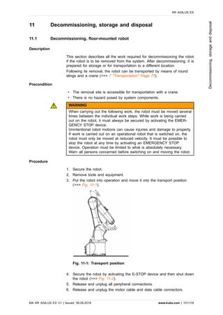 11 Decommissioning, storage and disposal
11.1 Decommissioning, floor-mounted robot
Description
This section describes all the work required for decommissioning the robot
if the robot is to be removed from the system. After decommissioning, it is
prepared for storage or for transportation to a different location.
Following its removal, the robot can be transported by means of round
slings and a crane (>>> 7 "Transportation" Page 77).
Precondition
• The removal site is accessible for transportation with a crane.
• There is no hazard posed by system components.
WARNING
When carrying out the following work, the robot must be moved several
times between the individual work steps. While work is being carried
out on the robot, it must always be secured by activating the EMER-
GENCY STOP device.
Unintentional robot motions can cause injuries and damage to property.
If work is carried out on an operational robot that is switched on, the
robot must only be moved at reduced velocity. It must be possible to
stop the robot at any time by activating an EMERGENCY STOP
device. Operation must be limited to what is absolutely necessary.
Warn all persons concerned before switching on and moving the robot.
Procedure
1. Secure the robot.
2. Remove tools and equipment.
3. Put the robot into operation and move it into the transport position
(>>> Fig. 11-1).
Fig. 11-1: Transport position
4. Secure the robot by activating the E-STOP device and then shut down
the robot (>>> Fig. 11-2).
5. Release and unplug all peripheral connections.
6. Release and unplug the motor cable and data cable connectors.
KR AGILUS EX
MA KR AGILUS EX V1 | Issued: 06.06.2018 www.kuka.com | 101/118
Decommissioning,storageanddisposal
 
