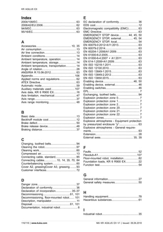 Index
2004/108/EC...................................................63
2006/42/EU:2006............................................62
94/9/EC...........................................................63
95/16/EC.........................................................63
A
Accessories.............................................. 10, 35
Air consumption..............................................13
Air line connection..........................................13
Ambient conditions......................................... 14
Ambient temperature, operation.................... 14
Ambient temperature, storage........................14
Ambient temperature, transportation............. 14
Angle of rotation.............................................28
ANSI/RIA R.15.06-2012................................. 63
Appendix.......................................................106
Applied norms and regulations......................62
ATEX Directive............................................... 63
Automatic mode..............................................59
Auxiliary materials used............................... 107
Axis data, KR 6 R900 EX..............................16
Axis limitation, mechanical.............................47
Axis range.......................................................37
Axis range monitoring.................................... 48
B
Basic data.......................................................13
Beckhoff module cool.....................................12
Brake defect................................................... 50
Brake release device......................................48
Braking distance.............................................37
C
Changing, toothed belts................................. 94
Cleaning the robot..........................................97
Cleaning work.................................................60
Compressed air.............................................. 13
Connecting cable, standard........................... 85
Connecting cables................ 10, 14, 35, 70, 84
Counterbalancing system...............................60
Cover A2, greasingCover A3, greasing.........93
Customer interfaces....................................... 72
D
Danger zone...................................................37
Declaration of conformity............................... 36
Declaration of incorporation..................... 35–37
Decommissioning................................... 61, 101
Decommissioning, floor-mounted robot....... 101
Description, manipulator.................................11
Disposal..................................................61, 101
Documentation, industrial robot....................... 6
E
EC declaration of conformity......................... 36
EDS cool.........................................................12
Electromagnetic compatibility (EMC):............ 63
EMC Directive.................................................63
EMERGENCY STOP device.............44, 45, 50
EMERGENCY STOP, external................ 45, 54
EMERGENCY STOP, local............................ 54
EN 60079-0:2012+A11:2013.......................... 63
EN 60079-2:2014........................................... 63
EN 60204-1:2006/A1:2009.............................63
EN 61000-6-2:2005........................................ 63
EN 61000-6-4:2007 + A1:2011......................63
EN 614-1:2006+A1:2009................................63
EN ISO 10218-1:2011....................................63
EN ISO 12100:2010.......................................63
EN ISO 13849-1:2015....................................63
EN ISO 13849-2:2012....................................63
EN ISO 13850:2015.......................................63
Enabling device........................................46, 50
Enabling device, external...............................46
Enabling switches...........................................46
EPL................................................................... 7
Exchanging, toothed belts..............................94
Explosion protection zone 0............................ 7
Explosion protection zone 1............................ 7
Explosion protection zone 2............................ 7
Explosion protection zone 20.......................... 7
Explosion protection zone 21.......................... 7
Explosion protection zone 22.......................... 7
Explosion zones............................................... 7
Explosive atmospheres - Equipment protection
by pressurized enclosure “p”......................... 63
Explosive atmospheres - General require-
ments.............................................................. 63
Extension........................................................ 28
External axes........................................... 35, 39
F
Faults.............................................................. 52
Flexolub-A1...................................................107
Floor-mounted robot, installation....................82
Foundation loads, KR 6 R900 EX.................22
Function test...................................................54
G
General information........................................27
General safety measures...............................50
H
Handling equipment........................................78
Hazardous substances...................................61
I
Industrial robot................................................35
KR AGILUS EX
116/118 | www.kuka.com MA KR AGILUS EX V1 | Issued: 06.06.2018
 