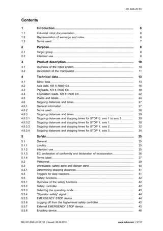 Contents
1 Introduction.............................................................................................. 6
1.1 Industrial robot documentation.............................................................................. 6
1.2 Representation of warnings and notes................................................................. 6
1.3 Terms used............................................................................................................ 7
2 Purpose..................................................................................................... 8
2.1 Target group.......................................................................................................... 8
2.2 Intended use.......................................................................................................... 8
3 Product description................................................................................. 10
3.1 Overview of the robot system............................................................................... 10
3.2 Description of the manipulator.............................................................................. 11
4 Technical data.......................................................................................... 13
4.1 Basic data.............................................................................................................. 13
4.2 Axis data, KR 6 R900 EX..................................................................................... 16
4.3 Payloads, KR 6 R900 EX..................................................................................... 18
4.4 Foundation loads, KR 6 R900 EX........................................................................ 22
4.5 Plates and labels................................................................................................... 24
4.6 Stopping distances and times............................................................................... 27
4.6.1 General information............................................................................................... 27
4.6.2 Terms used............................................................................................................ 28
4.6.3 Stopping distances and times............................................................................... 29
4.6.3.1 Stopping distances and stopping times for STOP 0, axis 1 to axis 3................ 29
4.6.3.2 Stopping distances and stopping times for STOP 1, axis 1................................ 30
4.6.3.3 Stopping distances and stopping times for STOP 1, axis 2................................ 32
4.6.3.4 Stopping distances and stopping times for STOP 1, axis 3................................ 34
5 Safety......................................................................................................... 35
5.1 General.................................................................................................................. 35
5.1.1 Liability................................................................................................................... 35
5.1.2 Intended use.......................................................................................................... 35
5.1.3 EC declaration of conformity and declaration of incorporation............................ 36
5.1.4 Terms used............................................................................................................ 37
5.2 Personnel............................................................................................................... 39
5.3 Workspace, safety zone and danger zone........................................................... 40
5.3.1 Determining stopping distances............................................................................ 41
5.4 Triggers for stop reactions.................................................................................... 41
5.5 Safety functions..................................................................................................... 42
5.5.1 Overview of the safety functions.......................................................................... 42
5.5.2 Safety controller..................................................................................................... 42
5.5.3 Selecting the operating mode............................................................................... 43
5.5.4 “Operator safety” signal......................................................................................... 44
5.5.5 EMERGENCY STOP device................................................................................. 44
5.5.6 Logging off from the higher-level safety controller............................................... 45
5.5.7 External EMERGENCY STOP device.................................................................. 45
5.5.8 Enabling device..................................................................................................... 46
KR AGILUS EX
MA KR AGILUS EX V1 | Issued: 06.06.2018 www.kuka.com | 3/118
 