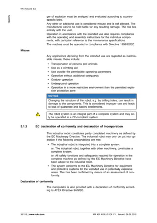 ger of explosion must be analyzed and evaluated according to country-
specific laws.
Any other or additional use is considered misuse and is not allowed. The
manufacturer cannot be held liable for any resulting damage. The risk lies
entirely with the user.
Operation in accordance with the intended use also requires compliance
with the operating and assembly instructions for the individual compo-
nents, with particular reference to the maintenance specifications.
The machine must be operated in compliance with Directive 1999/92/EC.
Misuse
Any applications deviating from the intended use are regarded as inadmis-
sible misuse; these include:
• Transportation of persons and animals
• Use as a climbing aid
• Use outside the permissible operating parameters
• Operation without additional safeguards
• Outdoor operation
• Underground operation
• Operation in a more restrictive environment than the permitted explo-
sion protection zone
NOTICE
Changing the structure of the robot, e.g. by drilling holes, can result in
damage to the components. This is considered improper use and leads
to loss of guarantee and liability entitlements.
The robot system is an integral part of a complete system and may on-
ly be operated in a CE-compliant system.
5.1.3 EC declaration of conformity and declaration of incorporation
This industrial robot constitutes partly completed machinery as defined by
the EC Machinery Directive. The industrial robot may only be put into op-
eration if the following preconditions are met:
• The industrial robot is integrated into a complete system.
or: The industrial robot, together with other machinery, constitutes a
complete system.
or: All safety functions and safeguards required for operation in the
complete machine as defined by the EC Machinery Directive have
been added to the industrial robot.
• The system conforms to the EC Machinery Directive for equipment
and protective systems for the intended use in potentially explosive
areas. This has been confirmed by means of an assessment of con-
formity.
Declaration of conformity
The manipulator is also provided with a declaration of conformity accord-
ing to ATEX Directive 94/9/EC.
KR AGILUS EX
36/118 | www.kuka.com MA KR AGILUS EX V1 | Issued: 06.06.2018
Safety
 