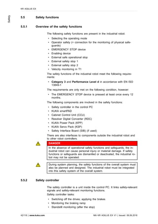 5.5 Safety functions
5.5.1 Overview of the safety functions
The following safety functions are present in the industrial robot:
• Selecting the operating mode
• Operator safety (= connection for the monitoring of physical safe-
guards)
• EMERGENCY STOP device
• Enabling device
• External safe operational stop
• External safety stop 1
• External safety stop 2
• Velocity monitoring in T1
The safety functions of the industrial robot meet the following require-
ments:
• Category 3 and Performance Level d in accordance with EN ISO
13849-1
The requirements are only met on the following condition, however:
• The EMERGENCY STOP device is pressed at least once every 12
months.
The following components are involved in the safety functions:
• Safety controller in the control PC
• KUKA smartPAD
• Cabinet Control Unit (CCU)
• Resolver Digital Converter (RDC)
• KUKA Power Pack (KPP)
• KUKA Servo Pack (KSP)
• Safety Interface Board (SIB) (if used)
There are also interfaces to components outside the industrial robot and
to other robot controllers.
DANGER
In the absence of operational safety functions and safeguards, the in-
dustrial robot can cause personal injury or material damage. If safety
functions or safeguards are dismantled or deactivated, the industrial ro-
bot may not be operated.
During system planning, the safety functions of the overall system must
also be planned and designed. The industrial robot must be integrated
into this safety system of the overall system.
5.5.2 Safety controller
The safety controller is a unit inside the control PC. It links safety-relevant
signals and safety-relevant monitoring functions.
Safety controller tasks:
• Switching off the drives; applying the brakes
• Monitoring the braking ramp
• Standstill monitoring (after the stop)
KR AGILUS EX
42/118 | www.kuka.com MA KR AGILUS EX V1 | Issued: 06.06.2018
Safety
 