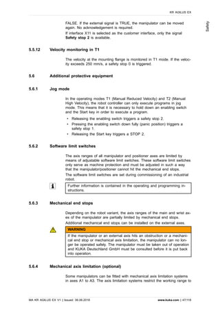 FALSE. If the external signal is TRUE, the manipulator can be moved
again. No acknowledgement is required.
If interface X11 is selected as the customer interface, only the signal
Safety stop 2 is available.
5.5.12 Velocity monitoring in T1
The velocity at the mounting flange is monitored in T1 mode. If the veloc-
ity exceeds 250 mm/s, a safety stop 0 is triggered.
5.6 Additional protective equipment
5.6.1 Jog mode
In the operating modes T1 (Manual Reduced Velocity) and T2 (Manual
High Velocity), the robot controller can only execute programs in jog
mode. This means that it is necessary to hold down an enabling switch
and the Start key in order to execute a program.
• Releasing the enabling switch triggers a safety stop 2.
• Pressing the enabling switch down fully (panic position) triggers a
safety stop 1.
• Releasing the Start key triggers a STOP 2.
5.6.2 Software limit switches
The axis ranges of all manipulator and positioner axes are limited by
means of adjustable software limit switches. These software limit switches
only serve as machine protection and must be adjusted in such a way
that the manipulator/positioner cannot hit the mechanical end stops.
The software limit switches are set during commissioning of an industrial
robot.
Further information is contained in the operating and programming in-
structions.
5.6.3 Mechanical end stops
Depending on the robot variant, the axis ranges of the main and wrist ax-
es of the manipulator are partially limited by mechanical end stops.
Additional mechanical end stops can be installed on the external axes.
WARNING
If the manipulator or an external axis hits an obstruction or a mechani-
cal end stop or mechanical axis limitation, the manipulator can no lon-
ger be operated safely. The manipulator must be taken out of operation
and KUKA Deutschland GmbH must be consulted before it is put back
into operation.
5.6.4 Mechanical axis limitation (optional)
Some manipulators can be fitted with mechanical axis limitation systems
in axes A1 to A3. The axis limitation systems restrict the working range to
KR AGILUS EX
MA KR AGILUS EX V1 | Issued: 06.06.2018 www.kuka.com | 47/118
Safety
 