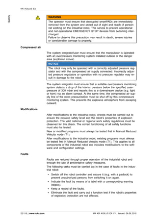 WARNING
The operator must ensure that decoupled smartPADs are immediately
removed from the system and stored out of sight and reach of person-
nel working on the industrial robot. This serves to prevent operational
and non-operational EMERGENCY STOP devices from becoming inter-
changed.
Failure to observe this precaution may result in death, severe injuries
or considerable damage to property.
Compressed air
The system integrator/user must ensure that the manipulator is operated
with an overpressure monitoring system installed outside of the danger
area (explosion zones).
NOTICE
The robot may only be operated with a correctly adjusted pressure reg-
ulator and with the compressed air supply connected. Incorrectly adjus-
ted pressure regulators or operation with no pressure regulator may re-
sult in damage to the robot.
The system integrator must ensure that a suitable overpressure monitoring
system detects a drop of the interior pressure below the specified over-
pressure of 300 mbar and reports this to a downstream device (e.g. light
or horn) via an alarm contact. At the same time, the compressed air sup-
ply line of the robot pressurization must be shut off by this overpressure
monitoring system. This prevents the explosive atmosphere from escaping
outward.
Modifications
After modifications to the industrial robot, checks must be carried out to
ensure the required safety level and the robot’s properties of explosion
protection. The valid national or regional work safety regulations must be
observed for this check. The correct functioning of all safety functions
must also be tested.
New or modified programs must always be tested first in Manual Reduced
Velocity mode (T1).
After modifications to the industrial robot, existing programs must always
be tested first in Manual Reduced Velocity mode (T1). This applies to all
components of the industrial robot and includes modifications to the soft-
ware and configuration settings.
Faults
Faults are reduced through proper operation of the industrial robot and
through the use of preventative safety measures.
The following tasks must be carried out in the case of faults in the indus-
trial robot:
• Switch off the robot controller and secure it (e.g. with a padlock) to
prevent unauthorized persons from switching it on again.
• Indicate the fault by means of a label with a corresponding warning
(tagout).
• Keep a record of the faults.
• Eliminate the fault and carry out a function test if the robot’s properties
of explosion protection are not affected.
KR AGILUS EX
52/118 | www.kuka.com MA KR AGILUS EX V1 | Issued: 06.06.2018
Safety
 