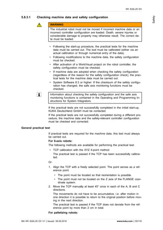 5.8.3.1 Checking machine data and safety configuration
WARNING
The industrial robot must not be moved if incorrect machine data or an
incorrect controller configuration are loaded. Death, severe injuries or
considerable damage to property may otherwise result. The correct da-
ta must be loaded.
• Following the start-up procedure, the practical tests for the machine
data must be carried out. The tool must be calibrated (either via an
actual calibration or through numerical entry of the data).
• Following modifications to the machine data, the safety configuration
must be checked.
• After activation of a WorkVisual project on the robot controller, the
safety configuration must be checked.
• If machine data are adopted when checking the safety configuration
(regardless of the reason for the safety configuration check), the prac-
tical tests for the machine data must be carried out.
• System Software 8.3 or higher: If the checksum of the safety configu-
ration has changed, the safe axis monitoring functions must be
checked.
Information about checking the safety configuration and the safe axis
monitoring functions is contained in the Operating and Programming In-
structions for System Integrators.
If the practical tests are not successfully completed in the initial start-up,
KUKA Deutschland GmbH must be contacted.
If the practical tests are not successfully completed during a different pro-
cedure, the machine data and the safety-relevant controller configuration
must be checked and corrected.
General practical test
If practical tests are required for the machine data, this test must always
be carried out.
For 6-axis robots:
The following methods are available for performing the practical test:
• TCP calibration with the XYZ 4-point method
The practical test is passed if the TCP has been successfully calibra-
ted.
Or:
1. Align the TCP with a freely selected point. The point serves as a ref-
erence point.
• The point must be located so that reorientation is possible.
• The point must not be located on the Z axis of the FLANGE coor-
dinate system.
2. Move the TCP manually at least 45° once in each of the A, B and C
directions.
The movements do not have to be accumulative, i.e. after motion in
one direction it is possible to return to the original position before mov-
ing in the next direction.
The practical test is passed if the TCP does not deviate from the ref-
erence point by more than 2 cm in total.
For palletizing robots:
KR AGILUS EX
MA KR AGILUS EX V1 | Issued: 06.06.2018 www.kuka.com | 55/118
Safety
 