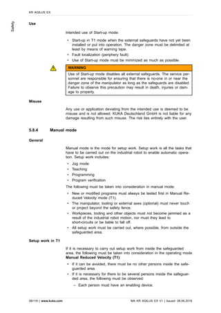 Use
Intended use of Start-up mode:
• Start-up in T1 mode when the external safeguards have not yet been
installed or put into operation. The danger zone must be delimited at
least by means of warning tape.
• Fault localization (periphery fault).
• Use of Start-up mode must be minimized as much as possible.
WARNING
Use of Start-up mode disables all external safeguards. The service per-
sonnel are responsible for ensuring that there is no-one in or near the
danger zone of the manipulator as long as the safeguards are disabled.
Failure to observe this precaution may result in death, injuries or dam-
age to property.
Misuse
Any use or application deviating from the intended use is deemed to be
misuse and is not allowed. KUKA Deutschland GmbH is not liable for any
damage resulting from such misuse. The risk lies entirely with the user.
5.8.4 Manual mode
General
Manual mode is the mode for setup work. Setup work is all the tasks that
have to be carried out on the industrial robot to enable automatic opera-
tion. Setup work includes:
• Jog mode
• Teaching
• Programming
• Program verification
The following must be taken into consideration in manual mode:
• New or modified programs must always be tested first in Manual Re-
duced Velocity mode (T1).
• The manipulator, tooling or external axes (optional) must never touch
or project beyond the safety fence.
• Workpieces, tooling and other objects must not become jammed as a
result of the industrial robot motion, nor must they lead to
short-circuits or be liable to fall off.
• All setup work must be carried out, where possible, from outside the
safeguarded area.
Setup work in T1
If it is necessary to carry out setup work from inside the safeguarded
area, the following must be taken into consideration in the operating mode
Manual Reduced Velocity (T1):
• If it can be avoided, there must be no other persons inside the safe-
guarded area.
• If it is necessary for there to be several persons inside the safeguar-
ded area, the following must be observed:
‒ Each person must have an enabling device.
KR AGILUS EX
58/118 | www.kuka.com MA KR AGILUS EX V1 | Issued: 06.06.2018
Safety
 