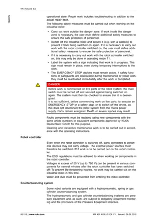 operational state. Repair work includes troubleshooting in addition to the
actual repair itself.
The following safety measures must be carried out when working on the
industrial robot:
• Carry out work outside the danger zone. If work inside the danger
zone is necessary, the user must define additional safety measures to
ensure the safe protection of personnel.
• Switch off the industrial robot and secure it (e.g. with a padlock) to
prevent it from being switched on again. If it is necessary to carry out
work with the robot controller switched on, the user must define addi-
tional safety measures to ensure the safe protection of personnel.
• If it is necessary to carry out work with the robot controller switched
on, this may only be done in operating mode T1.
• Label the system with a sign indicating that work is in progress. This
sign must remain in place, even during temporary interruptions to the
work.
• The EMERGENCY STOP devices must remain active. If safety func-
tions or safeguards are deactivated during maintenance or repair work,
they must be reactivated immediately after the work is completed.
DANGER
Before work is commenced on live parts of the robot system, the main
switch must be turned off and secured against being switched on
again. The system must then be checked to ensure that it is deener-
gized.
It is not sufficient, before commencing work on live parts, to execute an
EMERGENCY STOP or a safety stop, or to switch off the drives, as
this does not disconnect the robot system from the mains power
supply. Parts remain energized. Death or severe injuries may result.
Faulty components must be replaced using new components with the
same article numbers or equivalent components approved by KUKA
Deutschland GmbH for this purpose.
Cleaning and preventive maintenance work is to be carried out in accord-
ance with the operating instructions.
Robot controller
Even when the robot controller is switched off, parts connected to periph-
eral devices may still carry voltage. The external power sources must
therefore be switched off if work is to be carried out on the robot control-
ler.
The ESD regulations must be adhered to when working on components in
the robot controller.
Voltages in excess of 50 V (up to 780 V) can be present in various com-
ponents for several minutes after the robot controller has been switched
off! To prevent life-threatening injuries, no work may be carried out on the
industrial robot in this time.
Water and dust must be prevented from entering the robot controller.
Counterbalancing system
Some robot variants are equipped with a hydropneumatic, spring or gas
cylinder counterbalancing system.
The hydropneumatic and gas cylinder counterbalancing systems are pres-
sure equipment and, as such, are subject to obligatory equipment monitor-
ing and the provisions of the Pressure Equipment Directive.
KR AGILUS EX
60/118 | www.kuka.com MA KR AGILUS EX V1 | Issued: 06.06.2018
Safety
 
