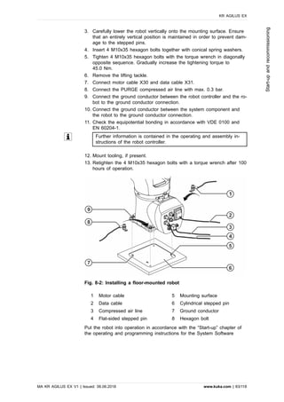 3. Carefully lower the robot vertically onto the mounting surface. Ensure
that an entirely vertical position is maintained in order to prevent dam-
age to the stepped pins.
4. Insert 4 M10x35 hexagon bolts together with conical spring washers.
5. Tighten 4 M10x35 hexagon bolts with the torque wrench in diagonally
opposite sequence. Gradually increase the tightening torque to
45.0 Nm.
6. Remove the lifting tackle.
7. Connect motor cable X30 and data cable X31.
8. Connect the PURGE compressed air line with max. 0.3 bar.
9. Connect the ground conductor between the robot controller and the ro-
bot to the ground conductor connection.
10. Connect the ground conductor between the system component and
the robot to the ground conductor connection.
11. Check the equipotential bonding in accordance with VDE 0100 and
EN 60204-1.
Further information is contained in the operating and assembly in-
structions of the robot controller.
12. Mount tooling, if present.
13. Retighten the 4 M10x35 hexagon bolts with a torque wrench after 100
hours of operation.
Fig. 8-2: Installing a floor-mounted robot
1 Motor cable 5 Mounting surface
2 Data cable 6 Cylindrical stepped pin
3 Compressed air line 7 Ground conductor
4 Flat-sided stepped pin 8 Hexagon bolt
Put the robot into operation in accordance with the “Start-up” chapter of
the operating and programming instructions for the System Software
KR AGILUS EX
MA KR AGILUS EX V1 | Issued: 06.06.2018 www.kuka.com | 83/118
Start-upandrecommissioning
 