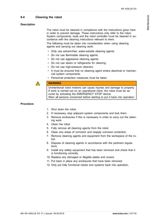 9.4 Cleaning the robot
Description
The robot must be cleaned in compliance with the instructions given here
in order to prevent damage. These instructions only refer to the robot.
System components, tools and the robot controller must be cleaned in ac-
cordance with the cleaning instructions relevant to them.
The following must be taken into consideration when using cleaning
agents and carrying out cleaning work:
• Only use solvent-free, water-soluble cleaning agents.
• Do not use flammable cleaning agents.
• Do not use aggressive cleaning agents.
• Do not use steam or refrigerants for cleaning.
• Do not use high-pressure cleaners.
• It must be ensured that no cleaning agent enters electrical or mechan-
ical system components.
• Personnel protection measures must be taken.
WARNING
Unintentional robot motions can cause injuries and damage to property.
If work is carried out on an operational robot, the robot must be se-
cured by activating the EMERGENCY STOP device.
Warn all persons concerned before starting to put it back into operation.
Procedure
1. Shut down the robot.
2. If necessary, stop adjacent system components and lock them.
3. Remove enclosures if this is necessary in order to carry out the clean-
ing work.
4. Clean the robot.
5. Fully remove all cleaning agents from the robot.
6. Clean any areas of corrosion and reapply corrosion protection.
7. Remove cleaning agents and equipment from the workspace of the ro-
bot.
8. Dispose of cleaning agents in accordance with the pertinent regula-
tions.
9. Install any safety equipment that has been removed and check that it
is functioning correctly.
10. Replace any damaged or illegible plates and covers.
11. Put back in place any enclosures that have been removed.
12. Only put fully functional robots and systems back into operation.
KR AGILUS EX
MA KR AGILUS EX V1 | Issued: 06.06.2018 www.kuka.com | 97/118
Maintenance
 