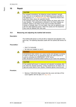 10 Repair
CAUTION
For screwed connections, the fastening screws (standard, strength
class 8.8) are to be tightened with the tightening torques specified in
the appendix (>>> 13 "Appendix" Page 106). Tightening torques devi-
ating from these values are specified directly.
The specified screw sizes and strength classes are those valid at the
copy deadline. The specifications contained in the Parts Catalog are,
however, always to be taken as the most up-to-date information.
Screws of strength class 10.9 and higher may only be tightened once
with the rated tightening torque. When the screws are first slackened
they must be replaced with new ones.
10.1 Measuring and adjusting the toothed belt tension
Description
The toothed belt tension on A5 and A6 is measured and adjusted in the
same way. The following description deals with the toothed belt tension for
A5.
Precondition
• Axis 5 is horizontal.
• No tools are installed on axis 6.
WARNING
Unintentional robot motions can cause injuries and damage to property.
If work is carried out on an operational robot, the robot must be se-
cured by activating the EMERGENCY STOP device.
Warn all persons concerned before starting to put it back into operation.
CAUTION
If the toothed belt tension is measured and adjusted immediately after
the robot has stopped operating, surface temperatures are likely to be
high and could result in burn injuries. Protective gloves must be worn.
Procedure
1. Remove 7 M3x10-8.8 Allen screws from the cover and take off the
cover together with the seal (>>> Fig. 10-1).
KR AGILUS EX
98/118 | www.kuka.com MA KR AGILUS EX V1 | Issued: 06.06.2018
Repair
 