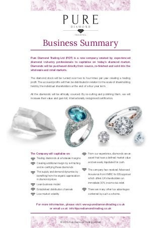Business Summary
© 2015 Pure Diamond Trading Limited
Pure Diamond Trading Ltd (PDT) is a new company created by experienced
diamond industry professionals to capitalise on today’s diamond market.
Diamonds will be purchased directly from source, re-finished and sold into the
wholesale and retail markets.
The diamond stock will be turned over two to four times per year creating a trading
profit. The accrued profits will then be distributed in relation to the scale of shareholding
held by the individual shareholders at the end of a four year term.
All the diamonds will be ethically sourced. By re-cutting and polishing them, we will
increase their value and gain full, internationally recognised certification.
For more information, please visit: www.purediamondtrading.co.uk
or email us at: info@purediamondtrading.co.uk
From our experience, diamonds are an
asset that have a defined market value
and are easily liquidated for cash.
The company has received Advanced
Assurance from HMRC for EIS approval
which offers UK shareholders an
immediate 30% income tax relief.
There are many other tax advantages
conferred by such a scheme.
The Company will capitalise on:
Trading diamonds at wholesale margins
Creating additional margin by re-finishing
and re-certifying these diamonds
The supply and demand dynamics by
benefiting from the organic appreciation
in diamond prices
Lean business model
Established distribution channels
Low market volatility
 