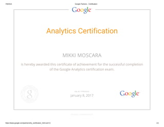 7/9/2015 Google Partners - Certification
https://www.google.com/partners/#p_certification_html;cert=3 1/1
Analytics Certification
MIKKI MOSCARA
is hereby awarded this certificate of achievement for the successful completion
of the Google Analytics certification exam.
GOOGLE.COM/PARTNERS
VALID THROUGH
January 8, 2017
 