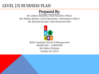 LEVEL [5] BUSINESS PLAN
Prepared By:
Ms. Gillian Zaremba, Chief Executive Officer
Mr. Nathan Shelton, Chief Operations / Information Officer
Mr. Richard Szeszko, Chief Financial Offer
Keller Graduate School of Management
MGMT 600 – CAPSTONE
Mr. Robert Webster
October 20, 2015
 
