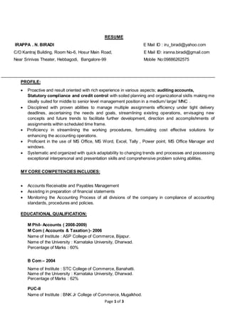 Page 1 of 3
RESUME
IRAPPA . N. BIRADI E Mail ID : iru_biradi@yahoo.com
C/O Kantraj Building, Room No-6, Hosur Main Road, E Mail ID: iranna.biradi@gmail.com
Near Srinivas Theater, Hebbagodi, Bangalore-99 Mobile No:09886262575
PROFILE:
 Proactive and result oriented with rich experience in various aspects; auditing accounts,
Statutory compliance and credit control with soiled planning and organizational skills making me
ideally suited for middle to senior level management position in a medium/ large/ MNC .
 Disciplined with proven abilities to manage multiple assignments efficiency under tight delivery
deadlines, ascertaining the needs and goals, streamlining existing operations, envisaging new
concepts and future trends to facilitate further development, direction and accomplishments of
assignments within scheduled time frame.
 Proficiency in streamlining the working procedures, formulating cost effective solutions for
enhancing the accounting operations.
 Proficient in the use of MS Office, MS Word, Excel, Tally , Power point, MS Office Manager and
windows.
 Systematic and organized with quick adaptability to changing trends and processes and possessing
exceptional interpersonal and presentation skills and comprehensive problem solving abilities.
MY CORE COMPETENCIES INCLUDES:
 Accounts Receivable and Payables Management
 Assisting in preparation of financial statements
 Monitoring the Accounting Process of all divisions of the company in compliance of accounting
standards, procedures and policies.
EDUCATIONAL QUALIFICATION:
M Phil- Accounts ( 2008-2009)
M Com ( Accounts & Taxation )- 2006
Name of Institute : ASP College of Commerce, Bijapur.
Name of the University : Karnataka University, Dharwad.
Percentage of Marks : 60%
B Com – 2004
Name of Institute : STC College of Commerce, Banahatti.
Name of the University : Karnataka University, Dharwad.
Percentage of Marks : 62%
PUC-II
Name of Institute : BNK Jr College of Commerce, Mugalkhod.
 