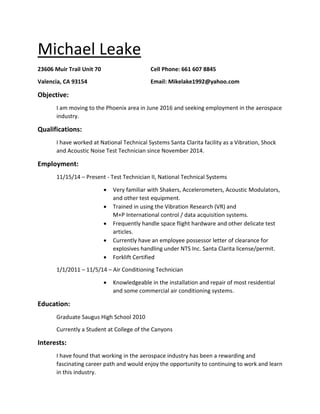 Michael Leake
23606 Muir Trail Unit 70 Cell Phone: 661 607 8845
Valencia, CA 93154 Email: Mikelake1992@yahoo.com
Objective:
I am moving to the Phoenix area in June 2016 and seeking employment in the aerospace
industry.
Qualifications:
I have worked at National Technical Systems Santa Clarita facility as a Vibration, Shock
and Acoustic Noise Test Technician since November 2014.
Employment:
11/15/14 – Present - Test Technician II, National Technical Systems
• Very familiar with Shakers, Accelerometers, Acoustic Modulators,
and other test equipment.
• Trained in using the Vibration Research (VR) and
M+P International control / data acquisition systems.
• Frequently handle space flight hardware and other delicate test
articles.
• Currently have an employee possessor letter of clearance for
explosives handling under NTS Inc. Santa Clarita license/permit.
• Forklift Certified
1/1/2011 – 11/5/14 – Air Conditioning Technician
• Knowledgeable in the installation and repair of most residential
and some commercial air conditioning systems.
Education:
Graduate Saugus High School 2010
Currently a Student at College of the Canyons
Interests:
I have found that working in the aerospace industry has been a rewarding and
fascinating career path and would enjoy the opportunity to continuing to work and learn
in this industry.
 