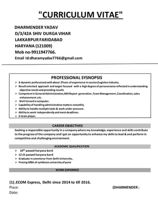 "CURRICULUM VITAE"
Place: (DHARMENDER )
Date:
DHARMENDER YADAV
D/3/42A SHIV DURGA VIHAR
LAKKARPURFARIDABAD
HARYANA (121009)
Mob no-9911947766.
Email Id:dharamyadav7766@gmail.com
PROFESSIONAL SYSNOPSIS
 A dynamic professional withabout 2Years ofexperience incourier/Logisticsindustry.
 Resultoriented approach and target focused with a highdegree of perseverance reflectedinunderstanding
objective needsandproviding results
 CompetentinGeneral Administration,MISReport generation,TeamManagement,Coordination,sales
enhancement,etc.
 Well Versedincomputer.
 Capabilityof handlingadministrative matters smoothly.
 Abilityto handle multiple tasks & work under pressure.
 Abilityto work independentlyandmeetdeadlines.
 A team player.
CAREER OBJECTIVES
Seeking a responsible opportunity in a company where my knowledge, experience and skills contribute
to the progress of the company and I get an opportunity to enhance my skills to lead & and perform in
competitive and challenging environment.
ACADEMIC QUALIFICATION
 10th passed haryana bord
 12 th passed haryana bord
 Graduate incommerce from Delhi University,
 Prosing MBA of symbiosisuniversityofpune
WORK EXPERINCE
(1).ECOM Express, Delhi since 2014 to till 2016.
 