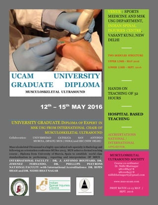 12th
– 15th
MAY 2016
UNIVERSITY GRADUATE DIPLOMA OF EXPERT IN
MSK USG FROM INTERNATIONAL CHAIR OF
MUSCULOSKELETAL ULTRASOUND
Collaboration: UNIVERSIDAD CATOLICA SAN ANTONIO
MURCIA, (SPAIN) MUS ( INDIA) and ISIC (NEW DELHI)
Musculoskeletal Ultrasound is a highly specialized sub-specialty in Radiology and
following an orientation conference MUSoc 2015, MUS ushers a formal teaching
course , Diploma from University of Murcia, Spain to establish world class
standardization in performing , reporting and interpretation OF MSUS .
INT ERNATIONAL FACULTY : DR. J. ANT ONIO BOUFFARD, DR.
JIMENEZ FERNANDO, DR. PHILLIPE PEET RONS
NAT IONAL FACULTY :with International Accreditations: DR. BIPIN
SHAH and DR. NIDHI BHAT NAGAR
VENUE : SPORTS
MEDICINE AND MSK
USG DEPARTMENT,
INDIAN SPINAL
INJURIES CENTRE,
VASANT KUNJ, NEW
DELHI
TWO MODULES STRUCTURE
UPPER LIMB – MAY 2016
LOWER LIMB – SEPT. 2016
HANDS ON
TEACHING OF 32
HOURS
HOSPITAL BASED
TEACHING
ACCREDITATIONS
NATIONAL /
INTERNATIONAL
APPLIED FOR.
MUSCULOSKELTAL
ULTRASOUND SOCIETY
Course co-ordinator
Dr. Nidhi Bhatnagar
981088437 8
981008437 8
nidhibhatnagar63@gmail.com
www.mus-ucam.com
FRIST BATCH 12-15 MAY /
SEPT. 2016
UCAM UNIVERSITY
GRADUATE DIPLOMA
MUSCULOSKELETAL ULTRASOUND
 