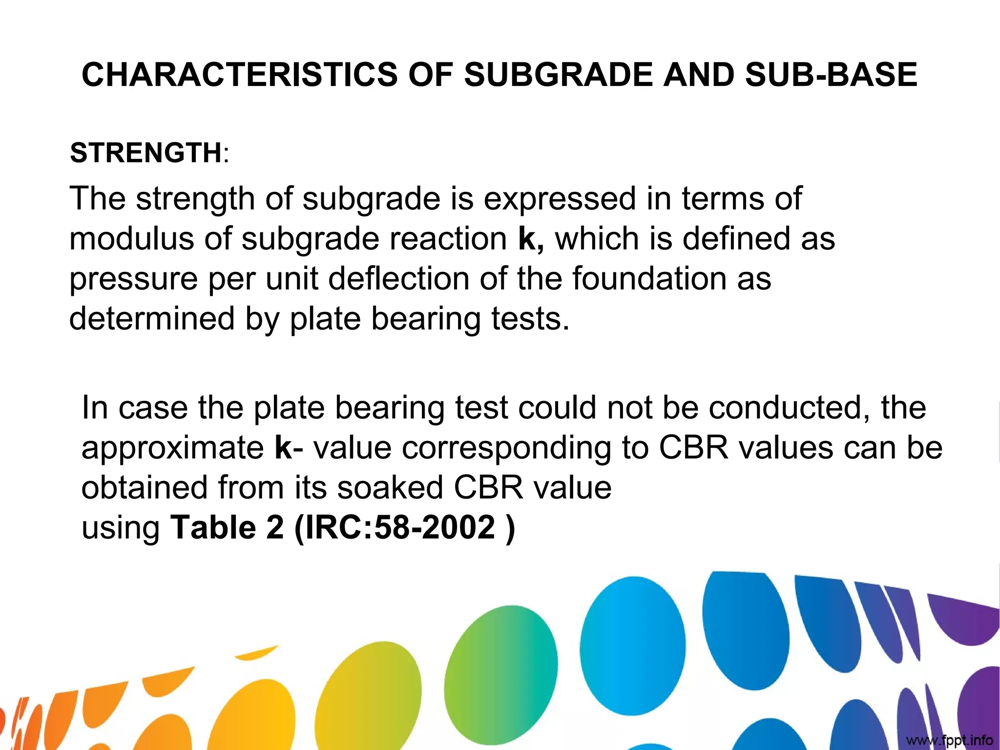 CHARACTERISTICS OF SUBGRADE AND SUB-BASE
STRENGTH:
The strength of subgrade is expressed in terms of
modulus of subgrade reaction k, which is defined as
pressure per unit deflection of the foundation as
determined by plate bearing tests.
In case the plate bearing test could not be conducted, the
approximate k- value corresponding to CBR values can be
obtained from its soaked CBR value
using Table 2 (IRC:58-2002 )
 