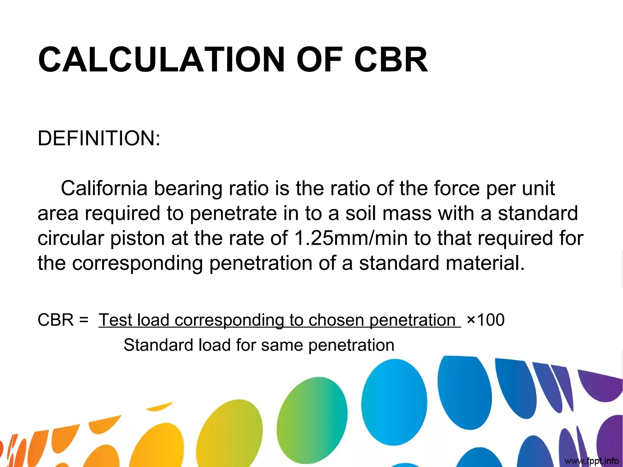 CALCULATION OF CBR
DEFINITION:
California bearing ratio is the ratio of the force per unit
area required to penetrate in to a soil mass with a standard
circular piston at the rate of 1.25mm/min to that required for
the corresponding penetration of a standard material.
CBR = Test load corresponding to chosen penetration ×100
Standard load for same penetration
 