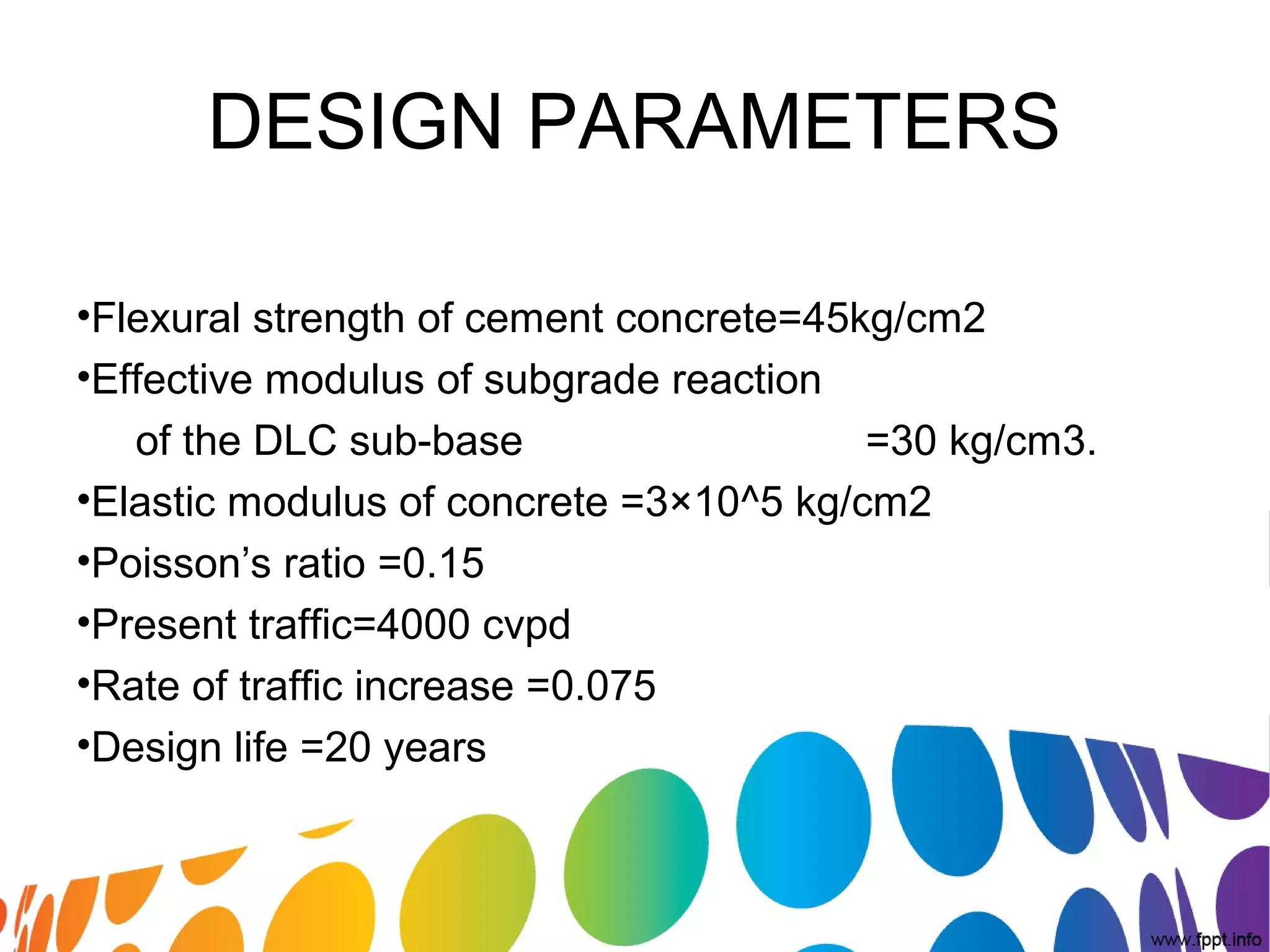 DESIGN PARAMETERS
•Flexural strength of cement concrete=45kg/cm2
•Effective modulus of subgrade reaction
of the DLC sub-base =30 kg/cm3.
•Elastic modulus of concrete =3×10^5 kg/cm2
•Poisson’s ratio =0.15
•Present traffic=4000 cvpd
•Rate of traffic increase =0.075
•Design life =20 years
 