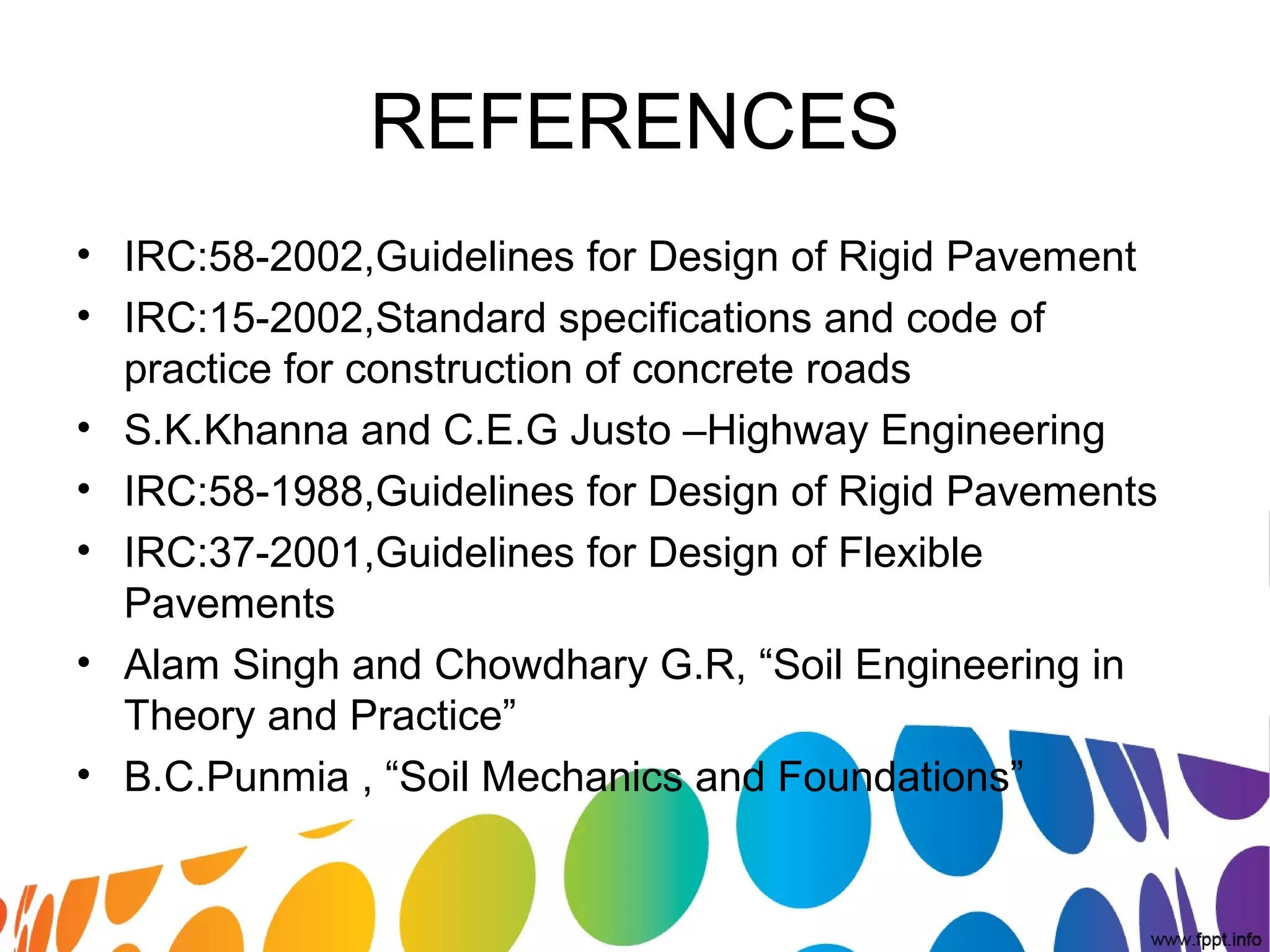 REFERENCES
• IRC:58-2002,Guidelines for Design of Rigid Pavement
• IRC:15-2002,Standard specifications and code of
practice for construction of concrete roads
• S.K.Khanna and C.E.G Justo –Highway Engineering
• IRC:58-1988,Guidelines for Design of Rigid Pavements
• IRC:37-2001,Guidelines for Design of Flexible
Pavements
• Alam Singh and Chowdhary G.R, “Soil Engineering in
Theory and Practice”
• B.C.Punmia , “Soil Mechanics and Foundations”
 