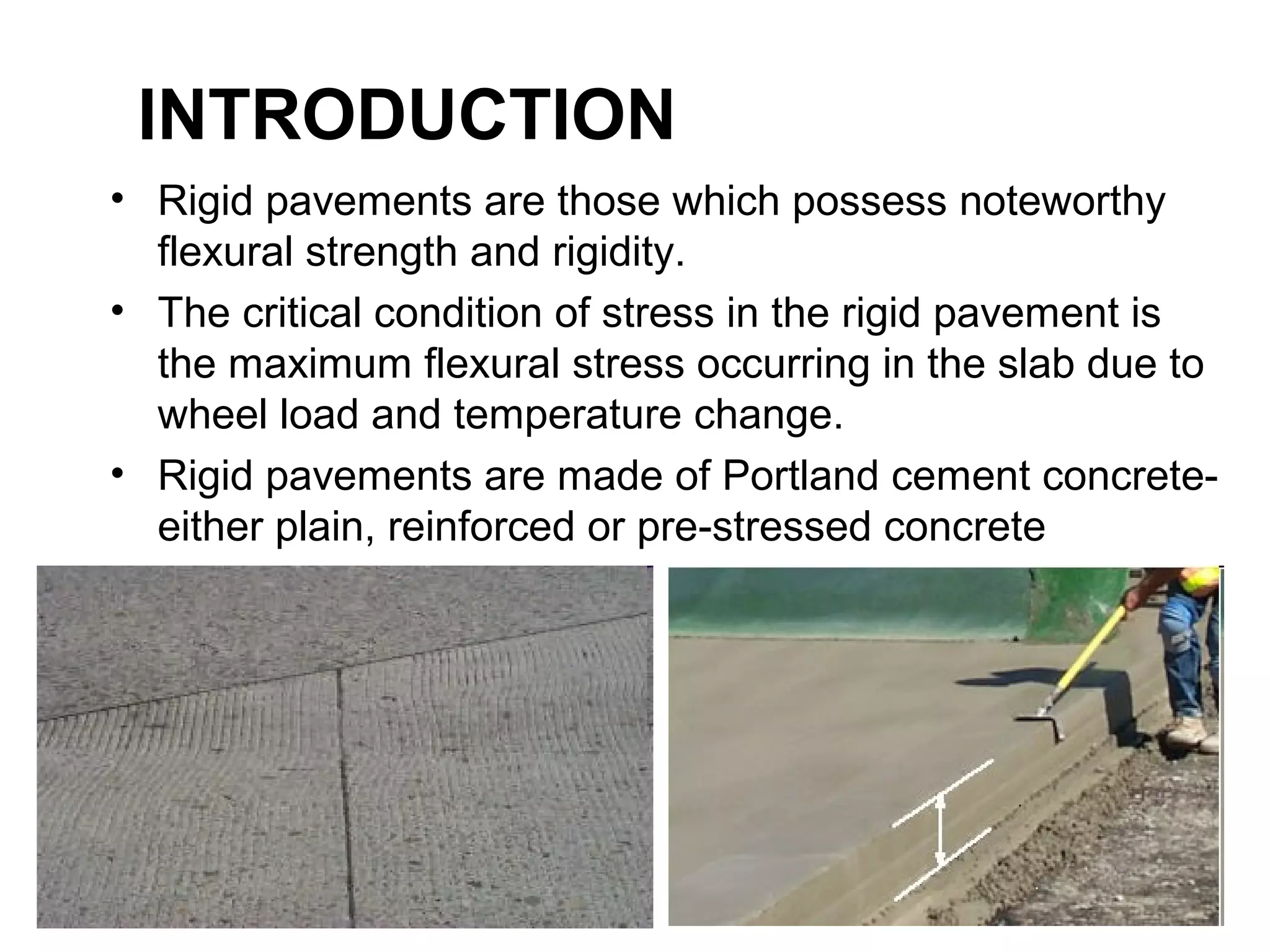• Rigid pavements are those which possess noteworthy 
flexural strength and rigidity.
• The critical condition of stress in the rigid pavement is 
the maximum flexural stress occurring in the slab due to 
wheel load and temperature change.
• Rigid pavements are made of Portland cement concrete-
either plain, reinforced or pre-stressed concrete
INTRODUCTION
 