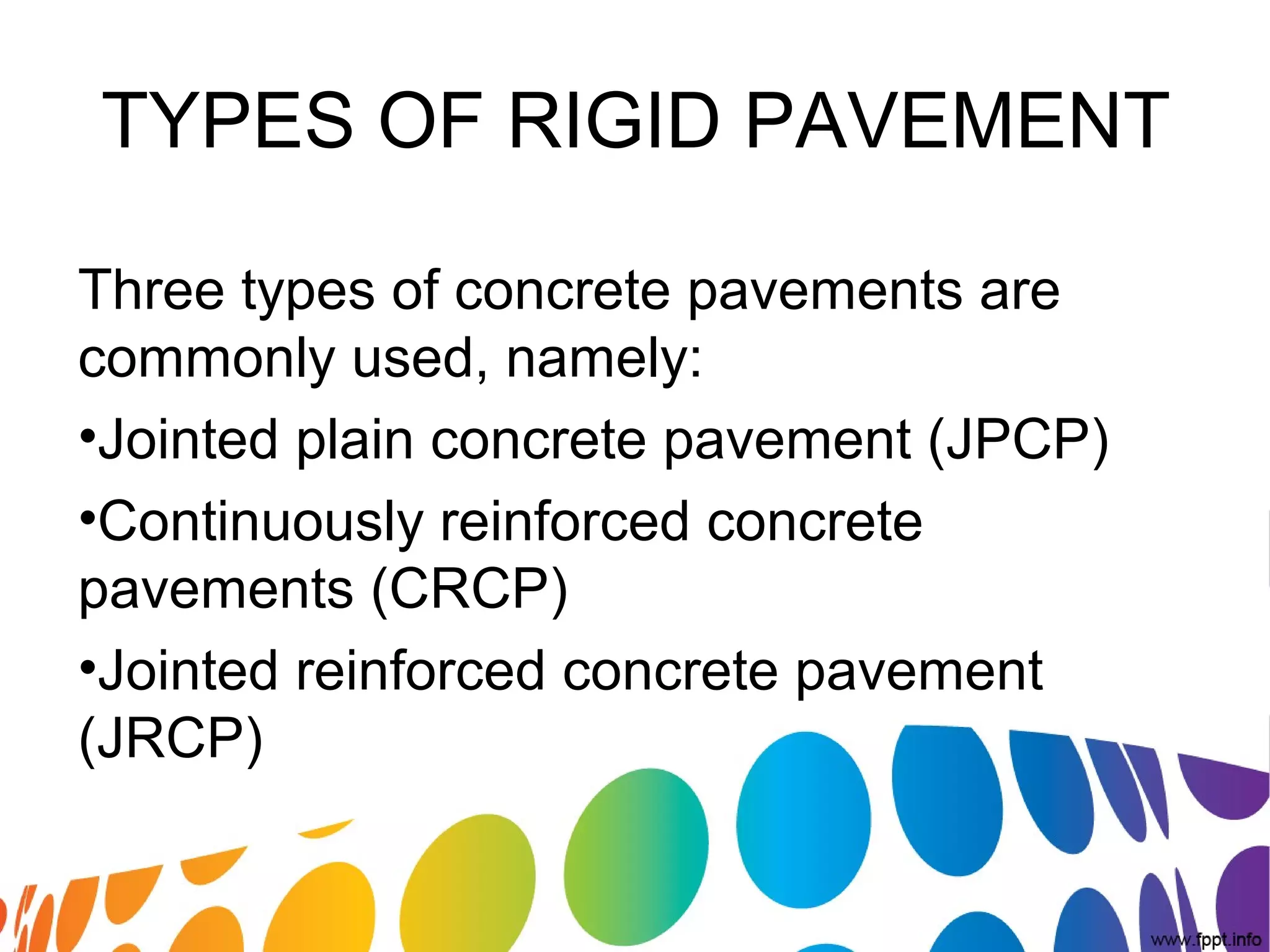 TYPES OF RIGID PAVEMENT
Three types of concrete pavements are 
commonly used, namely:
•Jointed plain concrete pavement (JPCP)
•Continuously reinforced concrete 
pavements (CRCP)
•Jointed reinforced concrete pavement 
(JRCP)
 