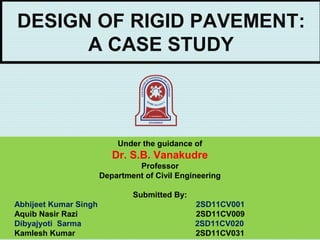 DESIGN OF RIGID PAVEMENT:
A CASE STUDY
Under the guidance of
Dr. S.B. Vanakudre
Professor
Department of Civil Engineering
 
Submitted By:
Abhijeet Kumar Singh 2SD11CV001
Aquib Nasir Razi 2SD11CV009
Dibyajyoti Sarma 2SD11CV020
Kamlesh Kumar 2SD11CV031
 