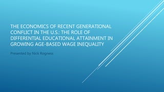 THE ECONOMICS OF RECENT GENERATIONAL
CONFLICT IN THE U.S.: THE ROLE OF
DIFFERENTIAL EDUCATIONAL ATTAINMENT IN
GROWING AGE-BASED WAGE INEQUALITY
Presented by Nick Rogness
 
