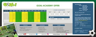 GOAL ACADEMY OFFER
Age type 3-5 years
Age type 5-8 years
Age type 9-12 years
Age type 13-15 years
Age type 16-18 years
3 Classes per week
Class time 45 minutes
( Age Type 3 - 5 years old)
Class time 90 minutes
(All other ages)
Discount 10% for Retail Items
CONDITIONS
Reservation one month in advance &
100% payment
Minimum number of applicants 36
www.goal.com.sa goaljunior.ksa TonyaljohaniAcademy Manager:Goal KSA
FEBRUARY
2017
MARCH
2017
APRIL
2017
AUGUST
2017
OCTOBER
2017
TIME TABLE
4 PM - 5:30 PM 5:40 PM - 7:10 PM 7:20 PM - 8:50 PM
CLASS DETAILS
Type of League: Group (Points)
Team Numbers; 5 Applicants
Fee: 150 SAR for an applicant
Winners: First place: Cup Trophy, Gold Medals
Second Place: Silver Medals
Awards: Best Player, Best Goalkeeper
LEAGUES
AGE TYPES
NO. OF
APPLICANTS
FEE PER
APPLICANT
NO. OF
APPLICANTS
FEE PER
APPLICANT
NO. OF
APPLICANTS
FEE PER
APPLICANT
NO. OF
APPLICANTS
FEE PER
APPLICANT
NO. OF
APPLICANTS
FEE PER
APPLICANT
NO. OF
APPLICANTS
FEE PER
APPLICANT
NO. OF
APPLICANTS
FEE PER
APPLICANT
10 1600 SR 20 1500 SR 30 1400 SR 40 1300 SR 50 1200 SR 60 1100 SR
12 800 SR
12 800 SR
12 800 SR
12 800 SR
24 750 SR
24 750 SR
24 750 SR
24 750 SR
36 700 SR
36 700 SR
36 700 SR
36 700 SR
48 650 SR 60 600 SR 72 550 SR
48 650 SR 60 600 SR 72 550 SR
48 650 SR 60 600 SR 72 550 SR
48 650 SR 60 600 SR 72 550 SR
Goal Bank Account
Acc. Name : Goal International Co.
Bank Name : SABB Bank
Acc. No. : 011-368-107-001
IBAN : SA71 4500 0000 0113 6810 7001
Offer Due: 30 January 2017
......................................................................
This offer is for employees, their families and
company clients.
We will confirm Academy Classes as soon as
payment has been made and filled up Goal
Academy Offer with applicants name list to
be sent to Academy@goal.com.sa.
GOAL BRANCHES:
RIYADH: Sahara Mall
Rabwa Branch
Waseel Plaza
JEDDAH: Roshan Mall
Alandalus Mall
KHOBAR: Foud CenterACADEMY AVAILABLE MONTHS
......................................................................
......................................................................
For Inquiries, contact:
Academy Manager: Sultan Aljohani
Mobile No: 0556983313
Email : sultan@goal.com.sa
 