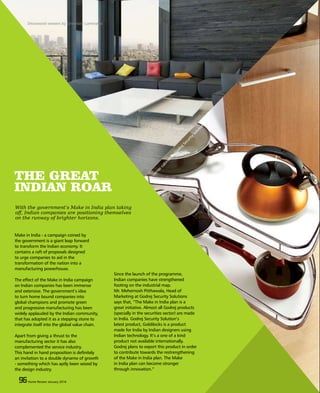 96 Home Review March 201596 Home Review March 2015
THE GREAT
INDIAN ROAR
Make in India - a campaign coined by
the government is a giant leap forward
to transform the Indian economy. It
contains a raft of proposals designed
to urge companies to aid in the
transformation of the nation into a
manufacturing powerhouse.
The effect of the Make in India campaign
on Indian companies has been immense
and extensive. The government’s idea
to turn home bound companies into
global champions and promote green
and progressive manufacturing has been
widely applauded by the Indian community,
that has adopted it as a stepping stone to
integrate itself into the global value chain.
Apart from giving a thrust to the
manufacturing sector it has also
complemented the service industry.
This hand in hand proposition is definitely
an invitation to a double dynamo of growth
- something which has aptly been seized by
the design industry.
Since the launch of the programme,
Indian companies have strengthened
footing on the industrial map.
Mr. Mehernosh Pitthawala, Head of
Marketing at Godrej Security Solutions
says that, “The Make in India plan is a
great initiative. Almost all Godrej products
(specially in the securities sector) are made
in India. Godrej Security Solution’s
latest product, Goldilocks is a product
made for India by Indian designers using
Indian technology. It’s a one of a kind
product not available internationally.
Godrej plans to export this product in order
to contribute towards the restrengthening
of the Make in India plan. The Make
in India plan can become stronger
through innovation.”
96 Home Review January 2016
With the government’s Make in India plan taking
off, Indian companies are positioning themselves
on the runway of brighter horizons.
Decowood veneers by Greenlam Laminates
A
cornercabinetby
GodrejSecurity
Solutions
 
