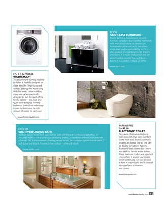 Home Review January 2016 103Home Review January 2016 103
ROCA
SAINT BASE FURNITURE
Roca’s Saint is a practical and versatile
furniture collection that matches seamlessly
with most Roca basins. Its design can
incorporate a base unit with two doors,
single door and an optional leg set. It is
also available in a combination of drawers
and doors. It is made of plywood and can
accommodate counter top and drop in
basins. It is available in black or white.
www.roca.com
KOHLER
SOK OVERFLOWING BATH
The bold look of Kohler once again comes forth with the SOK Overflowing Bath. It has an
ultradeep reservoir with a continuous cascading overflow. It has eleven effervescence ports with
a Gelcoat FRB. It also possesses a floating remote control. Its installation options include island, 3
wall alcove and drop in. It comes in two colours – white and biscuit.
www.kohler.com
PARRYWARE
I – KLIN
ELECTRONIC TOILET
Parryware introduces electronic
toilet concepts that carry comfort
to the next level. These automatic
systems are hands free so one can
be doubly sure about hygiene.
Traditional seat covers don’t work
very well for handicapped toilets.
These electronic toilets are a perfect
choice then. It avoids seat covers
which continually run out or leave
a mess in washrooms and is instead
equipped with automatic
seat covers.
www.parryware.in
FISHER & PAYKEL
WASHSMART
The WashSmart washing machine
by Fisher & Paykel is designed for
those who like fingertip control
without getting their hands dirty.
With five wash cycles including
three new cycles specifically
designed to suit the needs of the
family, options - Eco, Soak and
Quick solve everyday washing
problems. Smartdrive technology
is used to determine the right
amount of water for each load.
www.fisherpaykel.com
 