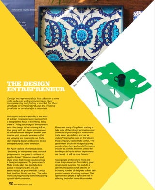 90 Home Review March 201590 Home Review March 2015
THE DESIGN
ENTREPRENEUR
Looking around we’re probably in the midst
of a design renaissance where one can find
a design centric focus in everything. Today
there is a rising percentage of entrepreneurs
who claim design to be a primary skill set,
thus giving birth to - design entrepreneurs.
As more and more designers awaken their
creative spirit to render experiences that
are satisfying and meaningful, we find a
clan engaging design and business to give
entrepreneurship a new dimension.
For Ayush Kasliwal of Anantaya Decor,
“becoming an entrepreneur was a natural
progression as one grew to continue to
practice design.” However research and
study shows that it is not easy becoming
a design entrepreneur. The government’s
Make in India plan has definitely done
justice in recognising this line and
encouraging it to grow manifold. Sandip
Paul from Paul Studio says that, “The Indian
manufacturing industry is definitely gearing
up with all this attention.
I have seen many of my clients starting to
take pride of their design led creations and
showcase original designs in international
trade shows as exhibitors and not as
visitors.” Sharing his views on the Make in
India campaign, Kasliwal tells us that, “The
government’s Make in India policy is very
grand and can have profound effect on the
industry as a whole. However, unless the
hurdles put in by the various departments
are cleared - it will be more rhetoric.”
Today people are becoming more and
more design conscious thus making good
design, good business. This leads to a
growth anticipation which attracts an
increasing number of designers to lead their
passion towards a budding business. Their
approach has played a significant role in
effecting the Indian home décor market.
90 Home Review January 2016
Design entrepreneurship has taken on a new
role as design entrepreneurs feed their
businesses by not finding a market for their
products or services first, but by creating
products or services for customers.
Indigo series trays by Artnlight
Blue
side
table
by
Hardik
Gandhi
 