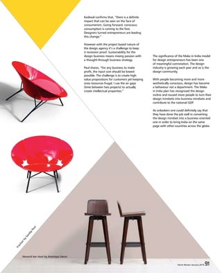 Home Review March 2015 91Home Review March 2015 91
Kasliwal confirms that, “there is a definite
impact that can be seen on the face of
consumerism. Going forward, conscious
consumption is coming to the fore.
Designers turned entrepreneurs are leading
this change.”
However with the project based nature of
the design agency it’s a challenge to keep
it recession proof. Sustainability for the
design business means mixing passion with
a thought-through business strategy.
Paul shares, “For any business to make
profit, the input cost should be lowest
possible. The challenge is to create high
value propositions for customers yet keeping
ones resources frugal. I use the air gaps
(time between two projects) to actually
create intellectual properties.”
The significance of the Make in India model
for design entrepreneurs has been one
of meaningful connotation. The design
industry is growing each year and so is the
design community.
With people becoming more and more
aesthetically conscious, design has become
a behaviour not a department. The Make
in India plan has recognised the design
incline and roused more people to turn their
design mindsets into business mindsets and
contribute to the national GDP.
As onlookers one could definitely say that
they have done the job well in converting
the design mindset into a business oriented
one in order to bring India on the same
page with other countries across the globe.
Home Review January 2016 91
Howard bar stool by Anantaya Decor
FrachairbySandip
Paul
 