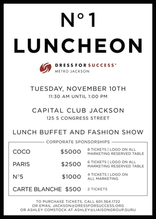 LUNCHEON
No
1
TUESDAY, NOVEMBER 10TH
11:30 AM UNTIL 1:00 PM
CAPITAL CLUB JACKSON
125 S CONGRESS STREET
LUNCH BUFFET AND FASHION SHOW
CORPORATE SPONSORSHIPS
COCO	$5000
PARIS	$2500
NO
5	$1000
8 TICKETS | LOGO ON ALL
MARKETING RESERVED TABLE
6 TICKETS | LOGO ON ALL
MARKETING RESERVED TABLE
4 TICKETS | LOGO ON
ALL MARKETING
TO PURCHASE TICKETS, CALL 601.364.1722
OR EMAIL JACKSON@DRESSFORSUCCESS.ORG
OR ASHLEY COMSTOCK AT ASHLEY@LIAISONGROUP.GURU
CARTE BLANCHE	 $500 2 TICKETS
 