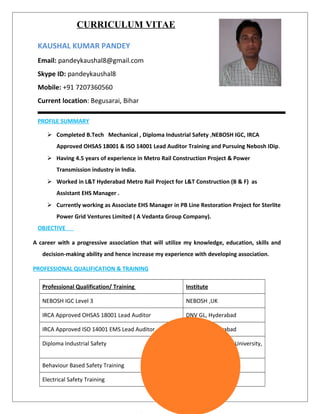CURRICULUM VITAE
KAUSHAL KUMAR PANDEY
Email: pandeykaushal8@gmail.com
Skype ID: pandeykaushal8
Mobile: +91 7207360560
Current location: Begusarai, Bihar
PROFILE SUMMARY
 Completed B.Tech Mechanical , Diploma Industrial Safety ,NEBOSH IGC, IRCA
Approved OHSAS 18001 & ISO 14001 Lead Auditor Training and Pursuing Nebosh IDip.
 Having 4.5 years of experience in Metro Rail Construction Project & Power
Transmission industry in India.
 Worked in L&T Hyderabad Metro Rail Project for L&T Construction (B & F) as
Assistant EHS Manager .
 Currently working as Associate EHS Manager in PB Line Restoration Project for Sterlite
Power Grid Ventures Limited ( A Vedanta Group Company).
OBJECTIVE
A career with a progressive association that will utilize my knowledge, education, skills and
decision-making ability and hence increase my experience with developing association.
PROFESSIONAL QUALIFICATION & TRAINING
Professional Qualification/ Training Institute
NEBOSH IGC Level 3 NEBOSH ,UK
IRCA Approved OHSAS 18001 Lead Auditor DNV GL, Hyderabad
IRCA Approved ISO 14001 EMS Lead Auditor DNV GL, Hyderabad
Diploma Industrial Safety Annamalai University,
Tamilnadu
Behaviour Based Safety Training LabourNet, Banglore
Electrical Safety Training Safety Catch, Cochin
 