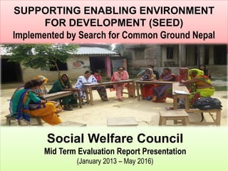 SUPPORTING ENABLING ENVIRONMENT
FOR DEVELOPMENT (SEED)
Implemented by Search for Common Ground Nepal
Social Welfare Council
Mid Term Evaluation Report Presentation
(January 2013 – May 2016)
 