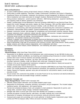 Scott D. Hammond
509-947-2454 scotthammond@frontier.com
Skills and Qualifications
 20 years of O&M experience working at high hazard chemical, oil refinery and power plants.
 Strong ability to provide leadership. Particularly in Safety, Environmental Compliance and Conduct of Operations.
 Experienced Planner and Scheduler. Understand the importance of asset management for efficiency and reliability.
Able to troubleshoot and create action plans for emergent situations. Mechanical and Electrical background.
 Strong procedure development, systems operation verification, O&M training development, equipment identification,
and supporting needs for efficient operations and maintenance.
 Develop complete project Annual Maintenance Plans and Schedules (AMP/AMS) for new Electrical Power Plant
projects from scratch. Managed work priority, develop Job Plans, Procedures, CM’s and PMs, defined tools & parts,
material, labor, and engaged the proper resources to develop a safe, and efficient work control plan.
 Experienced in commissioning, plant start-up/systemization, and transitioning from construction to operations and
maintenance. Demonstrated ability to perform systems troubleshooting, initial start-up and operations testing.
 Reviewed construction turnover work packages for completeness and communicated corrective measures needed.
 Prepared statements of work, performed material take-offs, obtained craft resources, managed material/equipment
acquisitions and developed construction/maintenance work packages.
 Conducted pre-job and post job briefings, documented/reported operations, maintenance and construction
performance, and prepared corrective action documents.
 Proficient in operation and troubleshooting of complex Electrical and Mechanical systems. This included automated
and locally operated systems. Strong PLC/SCADA experience. Wonderware/Honeywell/Allen Bradley
 Ability to demonstrate a high level of commitment to the customer’s success. Able to take direction, identify problems,
develop solutions, and conduct analysis independently and in collaboration with others.
 Proficient in Root Cause Analysis, solution development, and maintaining data bases to support Action Items.
EXPERIENCE:
First Solar Inc.
Planner/Scheduler Utility Scale Power Plants 6/2015 to current.
 Responsible for the effective execution of all maintenance work control processes for over 800 MW of utility scale
power. Implement efficient and effective use of planning and scheduling using all resources to conduct maintenance
activities which result in minimum downtime and improved productivity.
 Manage work priority, develop Procedures, Job Plans, CM’s and PMs. Define tools, parts, material, labor, and engage
the proper resources to develop a safe, and efficient work control plan. Schedule for execution.
 Proficient in the use of the computerized maintenance management systems (Maximo, Akwire) and assured the
complete and accurate integration of the systems.
 Develop complete project Annual Maintenance Plans and Schedules (AMP/AMS) for new Power Plant projects from
scratch. This includes development of new maintenance procedures and supporting documentation for all equipment.
 Develop Request for Proposals, approved action plan and execution for sub-contractor awards, as well as support
execution of work.
 Ensure turnover from construction has provided an accurate Punch-List for any mechanical and electrical deficiencies,
maintain such list and hold accountable through corrective completion.
Construction Concepts, LLC
Project Manager/Planner 4/2008-11/2014 Kennewick WA
 Efficiently analyze project information and accurately establish project scope.
 Responsible for all estimating, scheduling, permitting, cost analysis, and job management. This included budgets,
identifying hazards, JHA development, and material tracking.
 Planned and scheduled all phases of work until completion to client satisfaction. Responsible for permits, work
change orders, assisted in design changes. Scheduled material delivery.
 Managed walk downs to ensure open action items were identified and completed on schedule.
 Facilitate and approve all pre-job planning, walk downs, and safety meetings prior to work performed.
 Responsible for managing all employees and sub-contractors during all construction phases.
 Assessed work scopes and surroundings prior to work performed to identify hazards. Implemented proper Safety
controls and PPE for employee safety. Enforce and assist in all areas of Safety.
 
