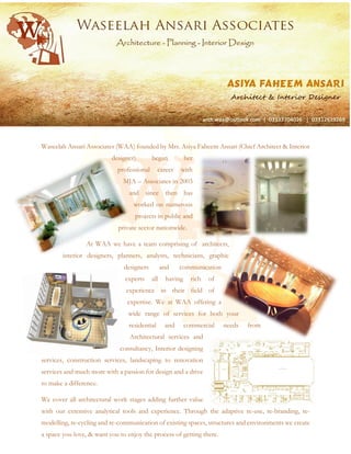 Waseelah Ansari Associates (WAA) founded by Mrs. Asiya Faheem Ansari (Chief Architect & Interior
designer) began her
professional career with
MJA – Associates in 2003
and since then has
worked on numerous
projects in public and
private sector nationwide.
At WAA we have a team comprising of architects,
interior designers, planners, analysts, technicians, graphic
designers and communication
experts all having rich of
experience in their field of
expertise. We at WAA offering a
wide range of services for both your
residential and commercial needs from
Architectural services and
consultancy, Interior designing
services, construction services, landscaping to renovation
services and much more with a passion for design and a drive
to make a difference.
We cover all architectural work stages adding further value
with our extensive analytical tools and experience. Through the adaptive re-use, re-branding, re-
modelling, re-cycling and re-communication of existing spaces, structures and environments we create
a space you love, & want you to enjoy the process of getting there.
 