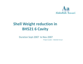Shell Weight reduction in 
BH521 6 Cavity 
Duration Sept‐2007 to Nov‐2007 
Project Leader – Abdullah Ansari 
 