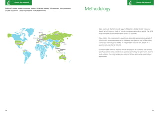 34 35 
Germany 
United States 
Japan 
France 
United Kingdom 
Netherlands 
Finland Russia 
Spain 
China 
Indonesia 
Singapore 
S. Korea 
Australia 
Italy 
Norway 
Ukraine 
Thailand 
Philippines 
Israel 
Columbia 
Sweden 
About the research About the research 
Methodology 
Data relating to the Netherlands is part of Deloitte’s Global Mobile Consumer 
Survey, a multi-country study of mobile phone users around the world. The 2014 
study comprises 37,000 respondents across 22 countries. 
Data cited in this presentation is based on a nationally representative sample of 
2,000 Dutch consumers aged 18-70. Fieldwork took place in July 2014 and was 
carried out online by Ipsos MORI, an independent research firm, based on a 
question set provided by Deloitte. 
Questions were asked in the local official language in all countries, and country-specific 
examples were provided. All questions pertaining to spend were asked in 
local currency. Currency ranges were tailored to local purchasing power where 
appropriate. 
Deloitte’s Global Mobile Consumer Survey, 2014 (4th edition): 22 countries, four continents, 
37,000 responses; 2,000 respondents in the Netherlands 
 
