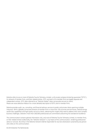 Deloitte refers to one or more of Deloitte Touche Tohmatsu Limited, a UK private company limited by guarantee (“DTTL”), its network of member firms, and their related entities. DTTL and each of its member firms are legally separate and independent entities. DTTL (also referred to as “Deloitte Global”) does not provide services to clients. 
Please see www.deloitte.nl/about for a more detailed description of DTTL and its member firms. 
Deloitte provides audit, tax, consulting, and financial advisory services to public and private clients spanning multiple industries. With a globally connected network of member firms in more than 150 countries and territories, Deloitte brings world-class capabilities and high-quality service to clients, delivering the insights they need to address their most complex business challenges. Deloitte’s more than 200,000 professionals are committed to becoming the standard of excellence. 
This communication contains general information only, and none of Deloitte Touche Tohmatsu Limited, its member firms, or their related entities (collectively, the “Deloitte network”) is, by means of this communication, rendering professional advice or services. No entity in the Deloitte network shall be responsible for any loss whatsoever sustained by any person who relies on this communication. 
© 2014 Deloitte The Netherlands 