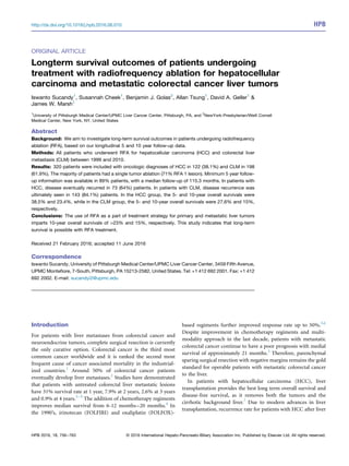 ORIGINAL ARTICLE
Longterm survival outcomes of patients undergoing
treatment with radiofrequency ablation for hepatocellular
carcinoma and metastatic colorectal cancer liver tumors
Iswanto Sucandy1
, Susannah Cheek1
, Benjamin J. Golas2
, Allan Tsung1
, David A. Geller1
&
James W. Marsh1
1
University of Pittsburgh Medical Center/UPMC Liver Cancer Center, Pittsburgh, PA, and 2
NewYork-Presbyterian/Weill Cornell
Medical Center, New York, NY, United States
Abstract
Background: We aim to investigate long-term survival outcomes in patients undergoing radiofrequency
ablation (RFA), based on our longitudinal 5 and 10 year follow-up data.
Methods: All patients who underwent RFA for hepatocellular carcinoma (HCC) and colorectal liver
metastasis (CLM) between 1999 and 2010.
Results: 320 patients were included with oncologic diagnoses of HCC in 122 (38.1%) and CLM in 198
(61.9%). The majority of patients had a single tumor ablation (71% RFA 1 lesion). Minimum 5 year follow-
up information was available in 89% patients, with a median follow-up of 115.3 months. In patients with
HCC, disease eventually recurred in 73 (64%) patients. In patients with CLM, disease recurrence was
ultimately seen in 143 (84.1%) patients. In the HCC group, the 5- and 10-year overall survivals were
38.5% and 23.4%, while in the CLM group, the 5- and 10-year overall survivals were 27.6% and 15%,
respectively.
Conclusions: The use of RFA as a part of treatment strategy for primary and metastatic liver tumors
imparts 10-year overall survivals of >23% and 15%, respectively. This study indicates that long-term
survival is possible with RFA treatment.
Received 21 February 2016; accepted 11 June 2016
Correspondence
Iswanto Sucandy, University of Pittsburgh Medical Center/UPMC Liver Cancer Center, 3459 Fifth Avenue,
UPMC Monteﬁore, 7-South, Pittsburgh, PA 15213-2582, United States. Tel: +1 412 692 2001. Fax: +1 412
692 2002. E-mail: sucandyi2@upmc.edu
Introduction
For patients with liver metastases from colorectal cancer and
neuroendocrine tumors, complete surgical resection is currently
the only curative option. Colorectal cancer is the third most
common cancer worldwide and it is ranked the second most
frequent cause of cancer associated mortality in the industrial-
ized countries.1
Around 50% of colorectal cancer patients
eventually develop liver metastases.2
Studies have demonstrated
that patients with untreated colorectal liver metastatic lesions
have 31% survival rate at 1 year, 7.9% at 2 years, 2.6% at 3 years
and 0.9% at 4 years.3–5
The addition of chemotherapy regiments
improves median survival from 6-12 months–20 months.4
In
the 1990’s, irinotecan (FOLFIRI) and oxaliplatin (FOLFOX)-
based regiments further improved response rate up to 50%.3,6
Despite improvement in chemotherapy regiments and multi-
modality approach in the last decade, patients with metastatic
colorectal cancer continue to have a poor prognosis with medial
survival of approximately 21 months.3
Therefore, parenchymal
sparing surgical resection with negative margins remains the gold
standard for operable patients with metastatic colorectal cancer
to the liver.
In patients with hepatocellular carcinoma (HCC), liver
transplantation provides the best long term overall survival and
disease-free survival, as it removes both the tumors and the
cirrhotic background liver.7
Due to modern advances in liver
transplantation, recurrence rate for patients with HCC after liver
HPB 2016, 18, 756–763 © 2016 International Hepato-Pancreato-Biliary Association Inc. Published by Elsevier Ltd. All rights reserved.
http://dx.doi.org/10.1016/j.hpb.2016.06.010 HPB
 