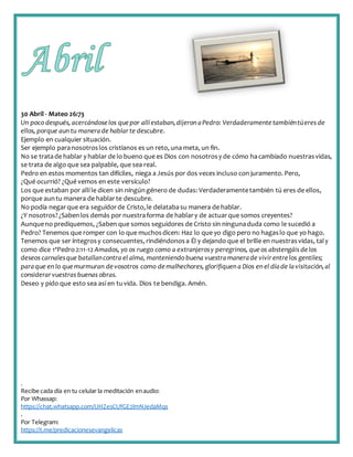 .
Recibe cada día en tu celular la meditación enaudio:
Por Whassap:
https://chat.whatsapp.com/IJHZesCUfGE2lmNJedaMqs
.
Por Telegram:
https://t.me/predicacionesevangelicas
30 Abril - Mateo 26:73
Un poco después, acercándoselos quepor allíestaban,dijeron aPedro: Verdaderamente tambiéntúeres de
ellos, porque aun tu manerade hablarte descubre.
Ejemplo en cualquier situación.
Ser ejemplo paranosotroslos cristianos es un reto, una meta, un fin.
No se tratade hablar y hablar de lo bueno que es Dios con nosotrosy de cómo hacambiado nuestrasvidas,
se trata de algo que sea palpable, que sea real.
Pedro en estos momentos tan difíciles, niega a Jesús por dos veces incluso con juramento. Pero,
¿Qué ocurrió? ¿Qué vemos en este versículo?
Los que estaban por allí le dicen sin ningúngénero de dudas: Verdaderamentetambién tú eres de ellos,
porque auntu manera de hablarte descubre.
No podía negarque era seguidorde Cristo,le delatabasu manera de hablar.
¿Y nosotros?¿Sabenlos demás por nuestraforma de hablary de actuarque somos creyentes?
Aunqueno prediquemos, ¿Saben que somos seguidores de Cristo sin ningunaduda como le sucedió a
Pedro? Tenemos que romper con lo que muchosdicen: Haz lo que yo digo pero no hagaslo que yo hago.
Tenemos que ser íntegrosy consecuentes, rindiéndonosa Él y dejando que el brille en nuestrasvidas, taly
como dice 1ªPedro2:11-12 Amados, yo os ruego como a extranjerosy peregrinos, queos abstengáis delos
deseos carnalesque batallancontra el alma, manteniendo buena vuestramanerade vivirentrelos gentiles;
paraque en lo quemurmuran devosotros como demalhechores, glorifiquen a Dios en el díade lavisitación,al
considerarvuestras buenas obras.
Deseo y pido que esto sea así en tuvida. Dios te bendiga. Amén.
 