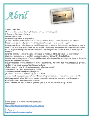 .
Recibe cada día en tu celular la meditación enaudio:
Por Whassap:
https://chat.whatsapp.com/IJHZesCUfGE2lmNJedaMqs
.
Por Telegram:
https://t.me/predicacionesevangelicas
4 Abril - Salmo 16:11
Me mostrarás la senda dela vida;En tu presenciahay plenitudde gozo;
Deliciasa tu diestraparasiempre
Dios es nuestroguía:
Este versículo para mí, es muy especial.
¿Cuantosde nosotrostenemos claro qué hacer cuandodebemos tomar unadecisión importante?
Si queremos escuchar; Él, nos mostrarála senda de la vida, esto es el camino a seguir.
Esto es maravillosoy además, nosda paz. Fijémonos que el texto no dice: me mostraráslo que yo quiero
hacer, o me mostraraslo que yo siento. No, no dice eso, nos dice que nosmostraráel camino, que quizás
no sea el que más nos gusteo el que haríamos nosotrossegúnnuestrocriterio, pero es el mejor para
nosotros.
La forma principal de hablarnos,será a través de su Palabra,la Biblia, pero Dios nos puede hablar
diferentes formas, eso sí, lo que Dios nos muestre, jamás irá en contrade su Palabra.
Dios es nuestroGuía y nuestroConsejero. El Salmo 16:7 dice: BendeciréaJehová que me aconseja; Aun en las
noches me enseña mi conciencia.
Si queremos sabio consejo, la Biblia nos anima a acudir a Dios, Mateo 7:8 dice: Porque todo aquel quepide,
recibe;y el quebusca, halla; y al que llama,se leabrirá.
¡Cuántomás será esto si realmente queremos sabersu voluntad!
¿Queremos sabercómo conducirnos en la vida?
¿Queremos encontraresa plenitud de gozo?
¿Queremos disfrutarde lasdelicias que nos da Dios?
Acudamos a Él y busquemossu voluntad.Tenemos la promesa que nos mostrarála senda de la vida.
¿Quieres descubrirlahoy? Dios puede hablarteaunen la noche, pero tienes que estardispuesto a
escucharle con un corazón sincero y rendido.
Presta atención, escucha y recibe lo que Dios quiere decirte hoy. Dios te bendiga. Amén.
 