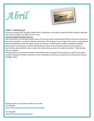 .
Recibe cada día en tu celular la meditación enaudio:
Por Whassap:
https://chat.whatsapp.com/IJHZesCUfGE2lmNJedaMqs
.
Por Telegram:
https://t.me/predicacionesevangelicas
8 Abril - 1ª Corintios15:58
Así que, hermanos míos amados, estadfirmes y constantes, creciendoen la obradel Señor siempre,sabiendo
que vuestro trabajoen elSeñor no es en vano.
-Nuestrotrabajo para Dios importa:
Este versículo es unreto para nuestravida, ¿Por qué? por qué nos llamaestar firmes, esto es sin movernos
de nuestraposición, sin vacilar y siendo constantes. Esto es de por sí, ya un granreto, pues a la mayoría de
personaspodemos comenzar algoy hacerlo con fuerza e interés, pero cuandova pasando el tiempo
parece que nuestrafuerza y nuestrointerés decaen. Aquí no se nos llama a cada uno de nosotrosa
permanecer, pero también a dar un paso más: tenemos que crecer en su obra, ¿Cuándo? Todos losdías,
esto es, siempre.
Mi preguntaes ¿Lo estamoshaciendo? Recordemos que, aunqueno nos lo parezca, o pase lo que pase,
nuestrotrabajo en el Señor nuncaes en vano. Pensemos en ello hoy y actuemos en consecuencia. Dios te
bendiga. Amen
 